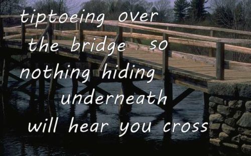 tiptoeing over the bridge so nothing hiding underneath will hear you cross